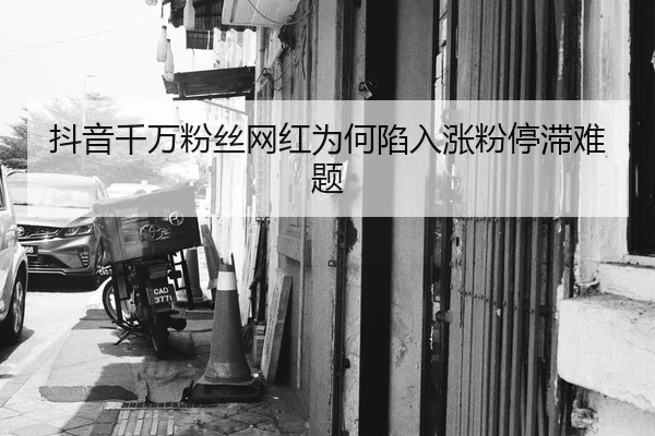 抖音千万粉丝网红为何陷入涨粉停滞难题