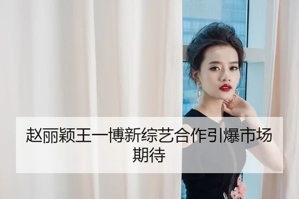 赵丽颖王一博新综艺合作引爆市场期待